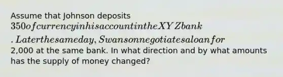 Assume that Johnson deposits 350 of currency in his account in the XYZ bank. Later the same day, Swanson negotiates a loan for2,000 at the same bank. In what direction and by what amounts has the supply of money changed?