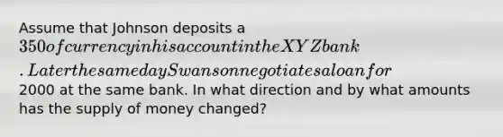 Assume that Johnson deposits a 350 of currency in his account in the XYZ bank. Later the same day Swanson negotiates a loan for2000 at the same bank. In what direction and by what amounts has the supply of money changed?