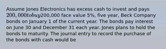 Assume Jones Electronics has excess cash to invest and pays 200,000 to buy200,000 face value 5%, five year, Beck Company bonds on January 1 of the current year. The bonds pay interest on June 30 and December 31 each year. Jones plans to hold the bonds to maturity. The journal entry to record the purchase of the bonds with cash would be