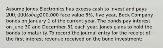 Assume Jones Electronics has excess cash to invest and pays 200,000 to buy200,000 face value 5%, five year, Beck Company bonds on January 1 of the current year. The bonds pay interest on June 30 and December 31 each year. Jones plans to hold the bonds to maturity. To record the journal entry for the receipt of the first interest revenue received on the bond investment: