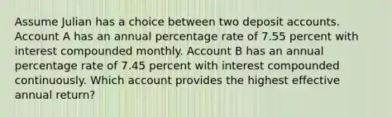 Assume Julian has a choice between two deposit accounts. Account A has an annual percentage rate of 7.55 percent with interest compounded monthly. Account B has an annual percentage rate of 7.45 percent with interest compounded continuously. Which account provides the highest effective annual return?