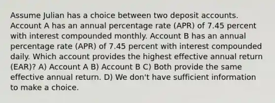 Assume Julian has a choice between two deposit accounts. Account A has an annual percentage rate (APR) of 7.45 percent with interest compounded monthly. Account B has an annual percentage rate (APR) of 7.45 percent with interest compounded daily. Which account provides the highest effective annual return (EAR)? A) Account A B) Account B C) Both provide the same effective annual return. D) We don't have sufficient information to make a choice.