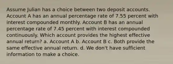 Assume Julian has a choice between two deposi<a href='https://www.questionai.com/knowledge/k7x83BRk9p-t-accounts' class='anchor-knowledge'>t accounts</a>. Account A has an annual percentage rate of 7.55 percent with interest compounded monthly. Account B has an annual percentage rate of 7.45 percent with interest compounded continuously. Which account provides the highest effective annual return? a. Account A b. Account B c. Both provide the same effective annual return. d. We don't have sufficient information to make a choice.