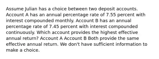 Assume Julian has a choice between two deposit accounts. Account A has an annual percentage rate of 7.55 percent with interest compounded monthly. Account B has an annual percentage rate of 7.45 percent with interest compounded continuously. Which account provides the highest effective annual return? Account A Account B Both provide the same effective annual return. We don't have sufficient information to make a choice.