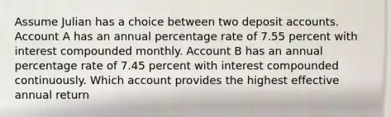 Assume Julian has a choice between two deposit accounts. Account A has an annual percentage rate of 7.55 percent with interest compounded monthly. Account B has an annual percentage rate of 7.45 percent with interest compounded continuously. Which account provides the highest effective annual return