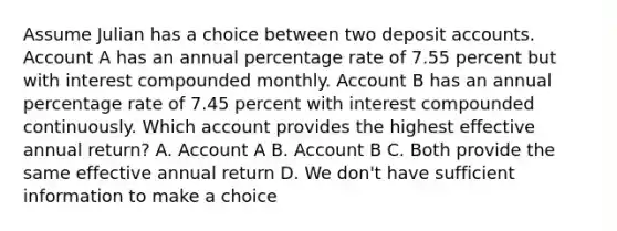 Assume Julian has a choice between two deposi<a href='https://www.questionai.com/knowledge/k7x83BRk9p-t-accounts' class='anchor-knowledge'>t accounts</a>. Account A has an annual percentage rate of 7.55 percent but with interest compounded monthly. Account B has an annual percentage rate of 7.45 percent with interest compounded continuously. Which account provides the highest effective annual​ return? A. Account A B. Account B C. Both provide the same effective annual return D. We​ don't have sufficient information to make a choice