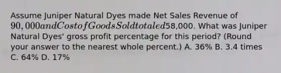 Assume Juniper Natural Dyes made Net Sales Revenue of 90,000 and Cost of Goods Sold totaled58,000. What was Juniper Natural Dyes' gross profit percentage for this​ period? (Round your answer to the nearest whole​ percent.) A. 36​% B. 3.4 times C. 64​% D. 17​%