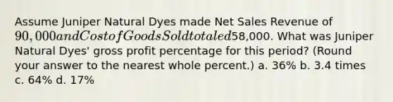 Assume Juniper Natural Dyes made Net Sales Revenue of 90,000 and Cost of Goods Sold totaled58,000. What was Juniper Natural Dyes' gross profit percentage for this period? (Round your answer to the nearest whole percent.) a. 36% b. 3.4 times c. 64% d. 17%