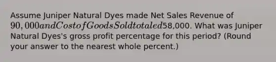 Assume Juniper Natural Dyes made <a href='https://www.questionai.com/knowledge/ksNDOTmr42-net-sales' class='anchor-knowledge'>net sales</a> Revenue of 90,000 and Cost of Goods Sold totaled58,000. What was Juniper Natural Dyes's <a href='https://www.questionai.com/knowledge/klIB6Lsdwh-gross-profit' class='anchor-knowledge'>gross profit</a> percentage for this​ period? (Round your answer to the nearest whole​ percent.)