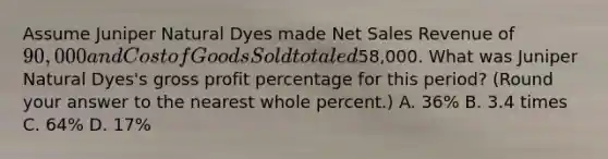 Assume Juniper Natural Dyes made Net Sales Revenue of 90,000 and Cost of Goods Sold totaled58,000. What was Juniper Natural Dyes's gross profit percentage for this period? (Round your answer to the nearest whole percent.) A. 36% B. 3.4 times C. 64% D. 17%