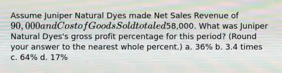 Assume Juniper Natural Dyes made <a href='https://www.questionai.com/knowledge/ksNDOTmr42-net-sales' class='anchor-knowledge'>net sales</a> Revenue of 90,000 and Cost of Goods Sold totaled58,000. What was Juniper Natural Dyes's <a href='https://www.questionai.com/knowledge/klIB6Lsdwh-gross-profit' class='anchor-knowledge'>gross profit</a> percentage for this period? (Round your answer to the nearest whole percent.) a. 36% b. 3.4 times c. 64% d. 17%