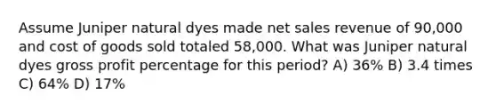 Assume Juniper natural dyes made net sales revenue of 90,000 and cost of goods sold totaled 58,000. What was Juniper natural dyes gross profit percentage for this period? A) 36% B) 3.4 times C) 64% D) 17%