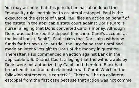 You may assume that this jurisdiction has abandoned the "mutuality rule" pertaining to collateral estoppel. Paul is the executor of the estate of Carol. Paul files an action on behalf of the estate in the applicable state court against Doris (Carol's nurse) alleging that Doris converted Carol's money. Although Doris was authorized the deposit funds into Carol's account at the local bank ("Bank"), Paul claims that Doris also withdrew funds for her own use. At trial, the jury found that Carol had made an inter vivos gift to Doris of the money in question. Thereafter, Paul commenced an action against Bank in the applicable U.S. District Court, alleging that the withdrawals by Doris were not authorized by Carol, and therefore Bank had breached its contractual relationship with Carol. Which of the following statements is correct? 1. There will be no collateral estoppel from the first case because that action was not comme