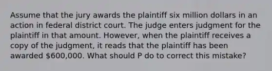 Assume that the jury awards the plaintiff six million dollars in an action in federal district court. The judge enters judgment for the plaintiff in that amount. However, when the plaintiff receives a copy of the judgment, it reads that the plaintiff has been awarded 600,000. What should P do to correct this mistake?