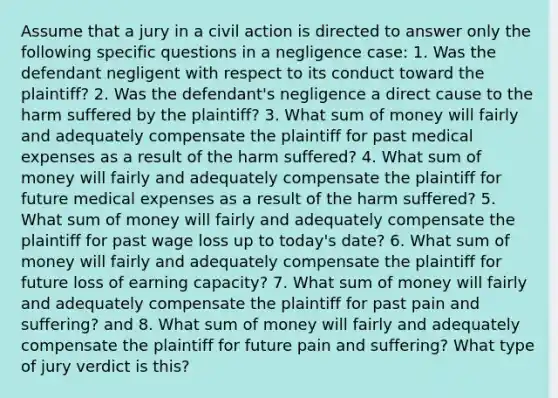 Assume that a jury in a civil action is directed to answer only the following specific questions in a negligence case: 1. Was the defendant negligent with respect to its conduct toward the plaintiff? 2. Was the defendant's negligence a direct cause to the harm suffered by the plaintiff? 3. What sum of money will fairly and adequately compensate the plaintiff for past medical expenses as a result of the harm suffered? 4. What sum of money will fairly and adequately compensate the plaintiff for future medical expenses as a result of the harm suffered? 5. What sum of money will fairly and adequately compensate the plaintiff for past wage loss up to today's date? 6. What sum of money will fairly and adequately compensate the plaintiff for future loss of earning capacity? 7. What sum of money will fairly and adequately compensate the plaintiff for past pain and suffering? and 8. What sum of money will fairly and adequately compensate the plaintiff for future pain and suffering? What type of jury verdict is this?