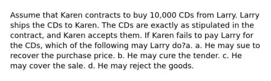 Assume that Karen contracts to buy 10,000 CDs from Larry. Larry ships the CDs to Karen. The CDs are exactly as stipulated in the contract, and Karen accepts them. If Karen fails to pay Larry for the CDs, which of the following may Larry do?a. a. He may sue to recover the purchase price. b. He may cure the tender. c. He may cover the sale. d. He may reject the goods.