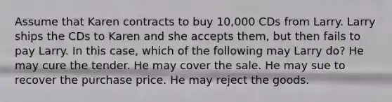 Assume that Karen contracts to buy 10,000 CDs from Larry. Larry ships the CDs to Karen and she accepts them, but then fails to pay Larry. In this case, which of the following may Larry do? He may cure the tender. He may cover the sale. He may sue to recover the purchase price. He may reject the goods.