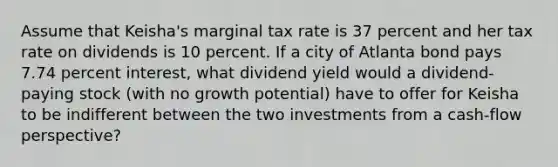 Assume that Keisha's marginal tax rate is 37 percent and her tax rate on dividends is 10 percent. If a city of Atlanta bond pays 7.74 percent interest, what dividend yield would a dividend-paying stock (with no growth potential) have to offer for Keisha to be indifferent between the two investments from a cash-flow perspective?