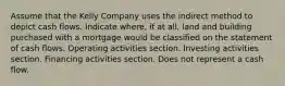 Assume that the Kelly Company uses the indirect method to depict cash flows. Indicate where, if at all, land and building purchased with a mortgage would be classified on the statement of cash flows. Operating activities section. Investing activities section. Financing activities section. Does not represent a cash flow.