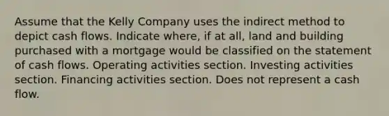 Assume that the Kelly Company uses the indirect method to depict cash flows. Indicate where, if at all, land and building purchased with a mortgage would be classified on the statement of cash flows. Operating activities section. Investing activities section. Financing activities section. Does not represent a cash flow.