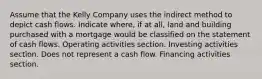 Assume that the Kelly Company uses the indirect method to depict cash flows. Indicate where, if at all, land and building purchased with a mortgage would be classified on the statement of cash flows. Operating activities section. Investing activities section. Does not represent a cash flow. Financing activities section.