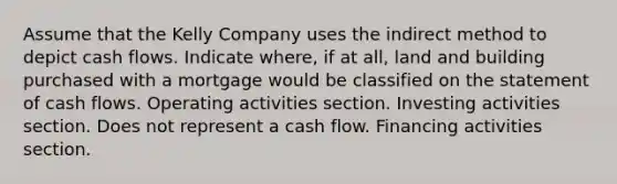 Assume that the Kelly Company uses the indirect method to depict cash flows. Indicate where, if at all, land and building purchased with a mortgage would be classified on the statement of cash flows. Operating activities section. Investing activities section. Does not represent a cash flow. Financing activities section.