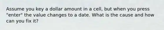 Assume you key a dollar amount in a cell, but when you press "enter" the value changes to a date. What is the cause and how can you fix it?