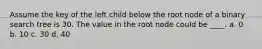 Assume the key of the left child below the root node of a binary search tree is 30. The value in the root node could be ____. a. 0 b. 10 c. 30 d. 40