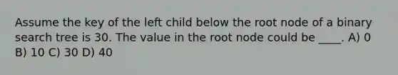 Assume the key of the left child below the root node of a binary search tree is 30. The value in the root node could be ____. A) 0 B) 10 C) 30 D) 40