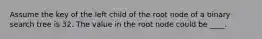 Assume the key of the left child of the root node of a binary search tree is 32. The value in the root node could be ____.