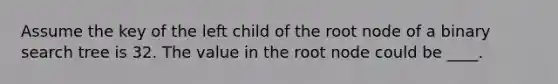 Assume the key of the left child of the root node of a binary search tree is 32. The value in the root node could be ____.