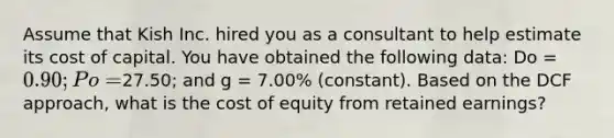 Assume that Kish Inc. hired you as a consultant to help estimate its cost of capital. You have obtained the following data: Do = 0.90; Po =27.50; and g = 7.00% (constant). Based on the DCF approach, what is the cost of equity from retained earnings?