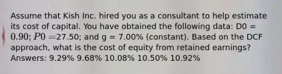 Assume that Kish Inc. hired you as a consultant to help estimate its cost of capital. You have obtained the following data: D0 = 0.90; P0 =27.50; and g = 7.00% (constant). Based on the DCF approach, what is the cost of equity from retained earnings? Answers: 9.29% 9.68% 10.08% 10.50% 10.92%