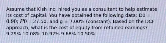 Assume that Kish Inc. hired you as a consultant to help estimate its cost of capital. You have obtained the following data: D0 = 0.90; P0 =27.50; and g = 7.00% (constant). Based on the DCF approach, what is the cost of equity from retained earnings? 9.29% 10.08% 10.92% 9.68% 10.50%