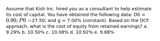 Assume that Kish Inc. hired you as a consultant to help estimate its cost of capital. You have obtained the following data: D0 = 0.90; P0 =27.50; and g = 7.00% (constant). Based on the DCF approach, what is the cost of equity from retained earnings? a. 9.29% b. 10.50% c. 10.08% d. 10.92% e. 9.68%