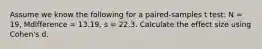 Assume we know the following for a paired-samples t test: N = 19, Mdifference = 13.19, s = 22.3. Calculate the effect size using Cohen's d.