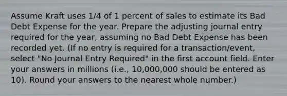 Assume Kraft uses 1/4 of 1 percent of sales to estimate its Bad Debt Expense for the year. Prepare the adjusting journal entry required for the year, assuming no Bad Debt Expense has been recorded yet. (If no entry is required for a transaction/event, select "No Journal Entry Required" in the first account field. Enter your answers in millions (i.e., 10,000,000 should be entered as 10). Round your answers to the nearest whole number.)