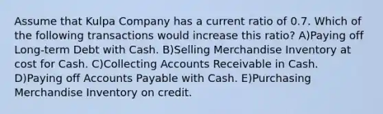 Assume that Kulpa Company has a current ratio of 0.7. Which of the following transactions would increase this ratio? A)Paying off Long-term Debt with Cash. B)Selling Merchandise Inventory at cost for Cash. C)Collecting Accounts Receivable in Cash. D)Paying off Accounts Payable with Cash. E)Purchasing Merchandise Inventory on credit.