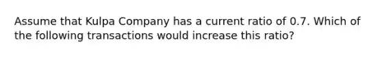 Assume that Kulpa Company has a current ratio of 0.7. Which of the following transactions would increase this ratio?