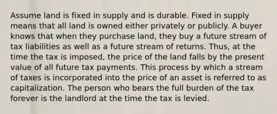 Assume land is fixed in supply and is durable. Fixed in supply means that all land is owned either privately or publicly. A buyer knows that when they purchase land, they buy a future stream of tax liabilities as well as a future stream of returns. Thus, at the time the tax is imposed, the price of the land falls by the present value of all future tax payments. This process by which a stream of taxes is incorporated into the price of an asset is referred to as capitalization. The person who bears the full burden of the tax forever is the landlord at the time the tax is levied.