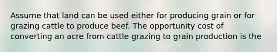 Assume that land can be used either for producing grain or for grazing cattle to produce beef. The opportunity cost of converting an acre from cattle grazing to grain production is the