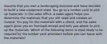 Assume that you own a landscaping business and have decided to build a new equipment shed. You go to a lumber yard to pick up materials. In the sales office, a sales agent helps you determine the materials that you will need and creates an invoice. You pay for the materials with a check, and the sales agent gives you an itemized receipt and tells you where to pick up the materials. Which of the following items is most likely to be required by the lumber yard attendant before you can leave with the materials?