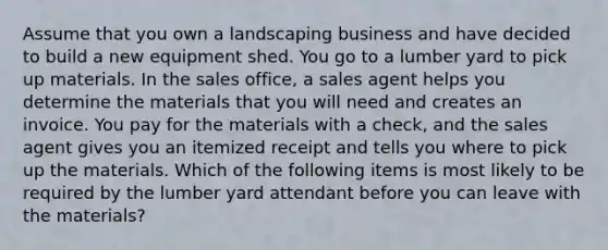 Assume that you own a landscaping business and have decided to build a new equipment shed. You go to a lumber yard to pick up materials. In the sales office, a sales agent helps you determine the materials that you will need and creates an invoice. You pay for the materials with a check, and the sales agent gives you an itemized receipt and tells you where to pick up the materials. Which of the following items is most likely to be required by the lumber yard attendant before you can leave with the materials?