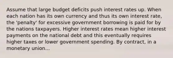 Assume that large budget deficits push interest rates up. When each nation has its own currency and thus its own interest rate, the 'penalty' for excessive government borrowing is paid for by the nations taxpayers. Higher interest rates mean higher interest payments on the national debt and this eventually requires higher taxes or lower government spending. By contract, in a monetary union...