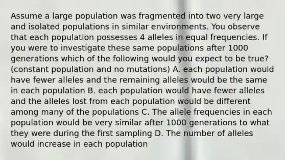 Assume a large population was fragmented into two very large and isolated populations in similar environments. You observe that each population possesses 4 alleles in equal frequencies. If you were to investigate these same populations after 1000 generations which of the following would you expect to be true? (constant population and no mutations) A. each population would have fewer alleles and the remaining alleles would be the same in each population B. each population would have fewer alleles and the alleles lost from each population would be different among many of the populations C. The allele frequencies in each population would be very similar after 1000 generations to what they were during the first sampling D. The number of alleles would increase in each population