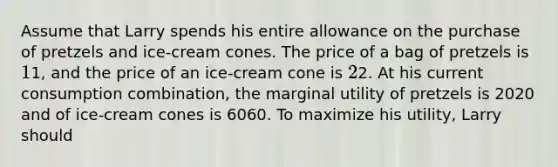 Assume that Larry spends his entire allowance on the purchase of pretzels and ice-cream cones. The price of a bag of pretzels is 11, and the price of an ice-cream cone is 22. At his current consumption combination, the marginal utility of pretzels is 2020 and of ice-cream cones is 6060. To maximize his utility, Larry should