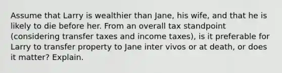 Assume that Larry is wealthier than​ Jane, his​ wife, and that he is likely to die before her. From an overall tax standpoint​ (considering transfer taxes and income​ taxes), is it preferable for Larry to transfer property to Jane inter vivos or at​ death, or does it​ matter? Explain.