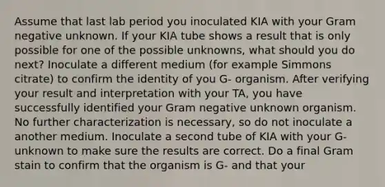 Assume that last lab period you inoculated KIA with your Gram negative unknown. If your KIA tube shows a result that is only possible for one of the possible unknowns, what should you do next? Inoculate a different medium (for example Simmons citrate) to confirm the identity of you G- organism. After verifying your result and interpretation with your TA, you have successfully identified your Gram negative unknown organism. No further characterization is necessary, so do not inoculate a another medium. Inoculate a second tube of KIA with your G- unknown to make sure the results are correct. Do a final Gram stain to confirm that the organism is G- and that your