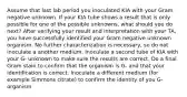 Assume that last lab period you inoculated KIA with your Gram negative unknown. If your KIA tube shows a result that is only possible for one of the possible unknowns, what should you do next? After verifying your result and interpretation with your TA, you have successfully identified your Gram negative unknown organism. No further characterization is necessary, so do not inoculate a another medium. Inoculate a second tube of KIA with your G- unknown to make sure the results are correct. Do a final Gram stain to confirm that the organism is G- and that your identification is correct. Inoculate a different medium (for example Simmons citrate) to confirm the identity of you G- organism.