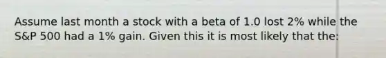 Assume last month a stock with a beta of 1.0 lost 2% while the S&P 500 had a 1% gain. Given this it is most likely that the: